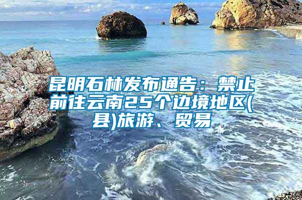 昆明石林發布通告：禁止前往云南25個邊境地區(縣)旅游、貿易